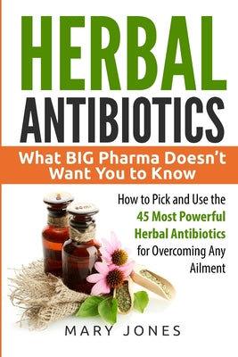 Herbal Antibiotics: What BIG Pharma Doesn't Want You to Know - How to Pick and Use the 45 Most Powerful Herbal Antibiotics for Overcoming