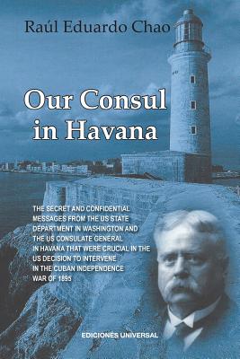 Our Consul in Havana Confidential and Classified Documents and Information Gathered by the American Consulate in Havana During the Days of the Cuban W