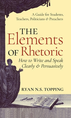 The Elements of Rhetoric: How to Write and Speak Clearly and Persuasively -- A Guide for Students, Teachers, Politicians & Preachers