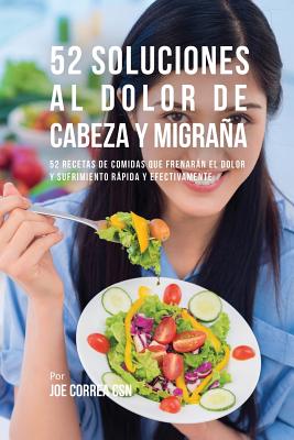 52 Soluciones Al Dolor De Cabeza y Migraña: 52 Recetas De Comidas Que Frenarán El Dolor y Sufrimiento Rápida Y Efectivamente