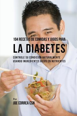 104 Recetas de Comidas y Jugos Para la Diabetes: Controle Su Condición Naturalmente Usando Ingredientes Ricos En Nutrientes