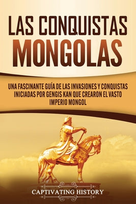 Las Conquistas Mongolas: Una Fascinante Guía de las Invasiones y Conquistas Iniciadas por Gengis Kan Que Crearon el Vasto Imperio Mongol