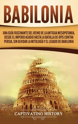 Babilonia: Una guía fascinante del reino de la antigua Mesopotamia, desde el Imperio acadio hasta la batalla de Opis contra Persi