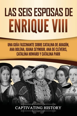 Las seis esposas de Enrique VIII: Una guía fascinante sobre Catalina de Aragón, Ana Bolena, Juana Seymour, Ana de Cléveris, Catalina Howard y Catalina