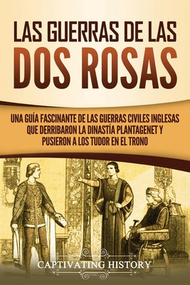 Las guerras de las Dos Rosas: Una guía fascinante de las guerras civiles inglesas que derribaron la dinastía Plantagenet y pusieron a los Tudor en e