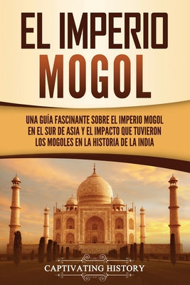 El Imperio mogol: Una guía fascinante sobre el Imperio mogol en el sur de Asia y el impacto que tuvieron los mogoles en la historia de l