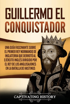 Guillermo el conquistador: Una guía fascinante sobre el primer rey normando de Inglaterra que derrotó al ejército inglés dirigido por el rey de l