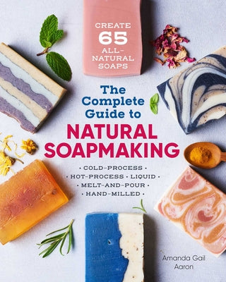 The Complete Guide to Natural Soap Making: Create 65 All-Natural Cold-Process, Hot-Process, Liquid, Melt-And-Pour, and Hand-Milled Soaps