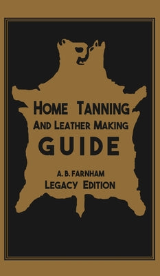 Home Tanning And Leather Making Guide (Legacy Edition): The Classic Manual For Working With And Preserving Your Own Buckskin, Hides, Skins, and Furs