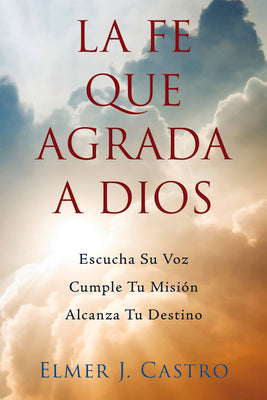 La Fe Que Agrada a Dios: Escucha Su Voz - Cumple Tu Misión - Alcanza Tu Destino