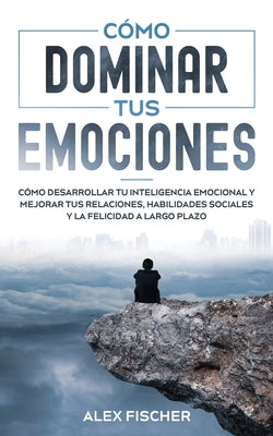 Cómo Dominar tus Emociones: Cómo Desarrollar tu Inteligencia Emocional y Mejorar tus Relaciones, Habilidades Sociales y la Felicidad a Largo Plazo