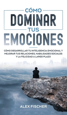 Cómo Dominar tus Emociones: Cómo Desarrollar tu Inteligencia Emocional y Mejorar tus Relaciones, Habilidades Sociales y la Felicidad a Largo Plazo