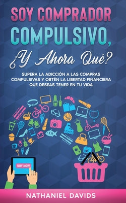 Soy Comprador Compulsivo, ¿Y Ahora Qué?: Supera la Adicción a las Compras Compulsivas y Obtén la Libertad Financiera que Deseas Tener en tu Vida