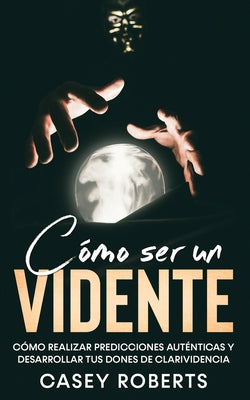 Cómo ser un Vidente: Cómo Realizar Predicciones Auténticas y Desarrollar tus Dones de Clarividencia