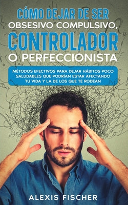 Cómo Dejar de ser Obsesivo Compulsivo, Controlador o Perfeccionista: Métodos Efectivos para Dejar Hábitos poco Saludables que Podrían estar Afectando