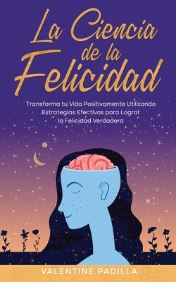 La Ciencia de la Felicidad: Transforma tu Vida Positivamente Utilizando Estrategias Efectivas para Lograr la Felicidad Verdadera