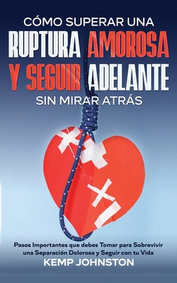 Cómo Superar Una Ruptura Amorosa Y Seguir Adelante sin Mirar Atrás: Pasos Importantes que debes Tomar para Sobrevivir una Separación Dolorosa y Seguir