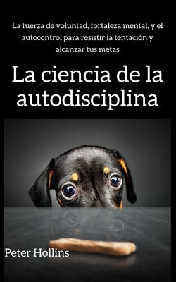 La ciencia de la autodisciplina: La fuerza de voluntad, fortaleza mental, y el autocontrol para resistir la tentación y alcanzar tus metas