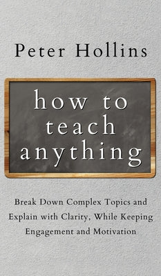 How to Teach Anything: Break down Complex Topics and Explain with Clarity, While Keeping Engagement and Motivation