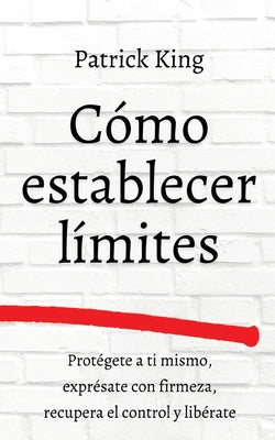 Cómo establecer límites: Protégete a ti mismo, exprésate con firmeza, recupera el control y libérate