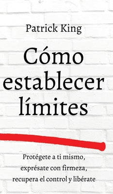 Cómo establecer límites: Protégete a ti mismo, exprésate con firmeza, recupera el control y libérate