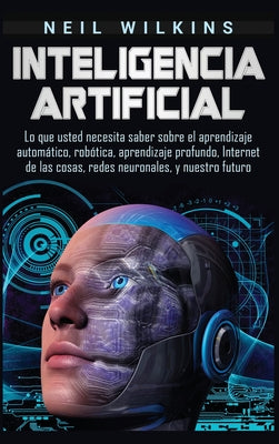 Inteligencia artificial: Lo que usted necesita saber sobre el aprendizaje automático, robótica, aprendizaje profundo, Internet de las cosas, re