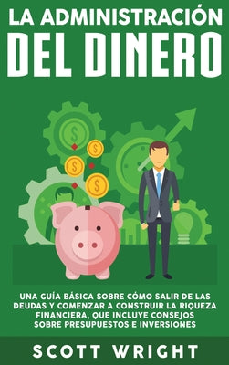 La administración del dinero: Una guía básica sobre cómo salir de las deudas y comenzar a construir la riqueza financiera, que incluye consejos sobr