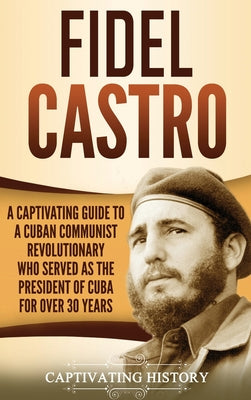 Fidel Castro: A Captivating Guide to a Cuban Communist Revolutionary Who Served as the President of Cuba for Over 30 Years