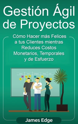 Gestión Ágil de Proyectos: Cómo Hacer más Felices a sus Clientes mientras Reduce Costos Monetarios, Temporales y de Esfuerzo