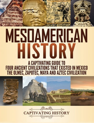 Mesoamerican History: A Captivating Guide to Four Ancient Civilizations that Existed in Mexico - The Olmec, Zapotec, Maya and Aztec Civiliza