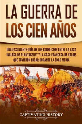 La Guerra de los Cien Años: Una Fascinante Guía de los Conflictos entre la Casa Inglesa de Plantagenet y la Casa Francesa de Valois que Tuvieron L