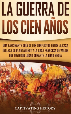 La Guerra de los Cien Años: Una Fascinante Guía de los Conflictos entre la Casa Inglesa de Plantagenet y la Casa Francesa de Valois que Tuvieron L