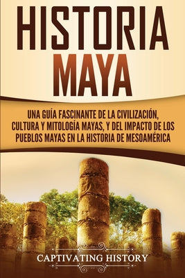 Historia Maya: Una guía fascinante de la civilización, cultura y mitología mayas, y del impacto de los pueblos mayas en la historia d