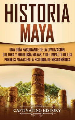 Historia Maya: Una guía fascinante de la civilización, cultura y mitología mayas, y del impacto de los pueblos mayas en la historia d