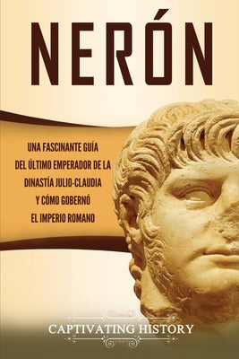 Nerón: Una fascinante guía del último emperador de la dinastía julio-claudia y cómo gobernó el Imperio romano