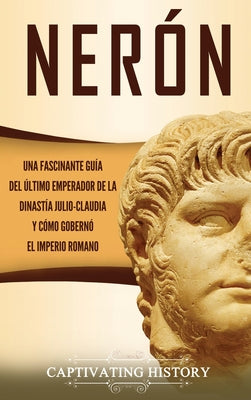 Nerón: Una fascinante guía del último emperador de la dinastía julio-claudia y cómo gobernó el Imperio romano