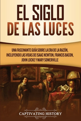 El Siglo de las Luces: Una Fascinante Guía sobre la Era de la Razón, incluyendo las vidas de Isaac Newton, Francis Bacon, John Locke y Mary S