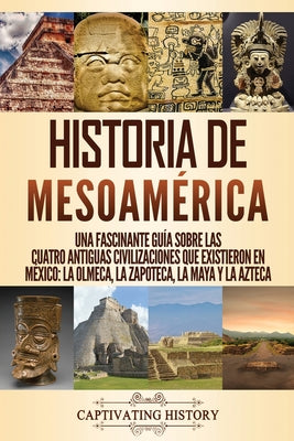 Historia de Mesoamérica: Una fascinante guía sobre las cuatro antiguas civilizaciones que existieron en México: la olmeca, la zapoteca, la maya