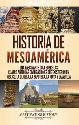 Historia de Mesoamérica: Una fascinante guía sobre las cuatro antiguas civilizaciones que existieron en México: la olmeca, la zapoteca, la maya