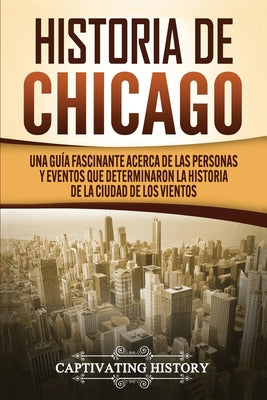 Historia de Chicago: Una Guía Fascinante Acerca de las Personas y Eventos que Determinaron la Historia de la Ciudad de los Vientos