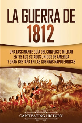 La Guerra de 1812: Una Fascinante Guía del Conflicto Militar entre los Estados Unidos de América y Gran Bretaña en las Guerras Napoleónic