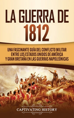 La Guerra de 1812: Una Fascinante Guía del Conflicto Militar entre los Estados Unidos de América y Gran Bretaña en las Guerras Napoleónic