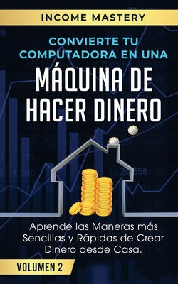 Convierte Tu Computadora en Una Máquina de Hacer Dinero: Aprende Las Maneras Más Sencillas y Rápidas de Crear Dinero Desde Casa Volumen 2