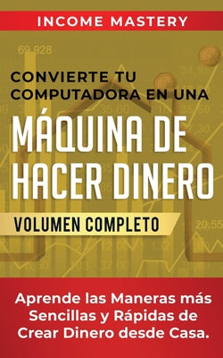 Convierte Tu Computadora en Una Máquina de Hacer Dinero: Aprende Las Maneras Más Sencillas y Rápidas de Crear Dinero Desde Casa Volumen Completo