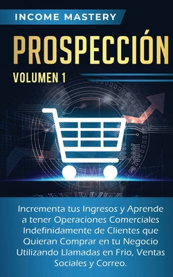 Prospección: Incrementa tus Ingresos y Aprende a Tener Operaciones Comerciales Indefinidamente de Clientes que Quieran Comprar en t