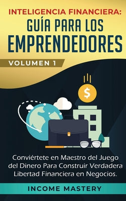 Inteligencia Financiera: Guía Para Los Emprendedores: Conviértete en Maestro del Juego del Dinero Para Construir Verdadera Libertad Financiera