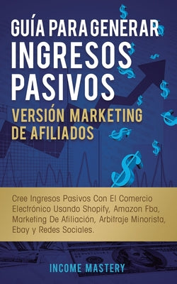 Guía Para Generar Ingresos Pasivos Versión Marketing de Afiliados: Cree Ingresos Pasivos Con El Comercio Electrónico Usando Shopify, Amazon FBA, Marke