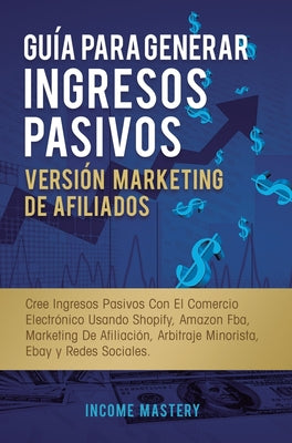 Guía Para Generar Ingresos Pasivos Versión Marketing de Afiliados: Cree Ingresos Pasivos Con El Comercio Electrónico Usando Shopify, Amazon FBA, Marke