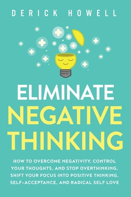 Eliminate Negative Thinking: How to Overcome Negativity, Control Your Thoughts, And Stop Overthinking. Shift Your Focus into Positive Thinking, Sel