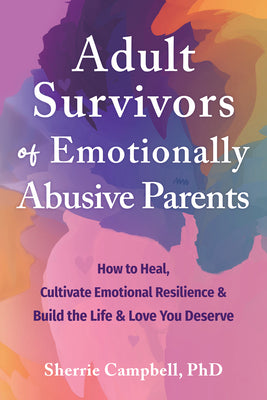 Adult Survivors of Emotionally Abusive Parents: How to Heal, Cultivate Emotional Resilience, and Build the Life and Love You Deserve